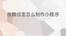 在微信里怎么制作小程序 怎么在微信制作小程序