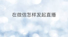 在微信怎样发起直播 在微信怎么发起语音直播
