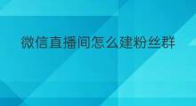 微信直播间怎么建粉丝群 微信直播间怎么建群拉人