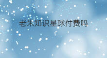 老朱知识星球付费吗 开知识星球付费吗