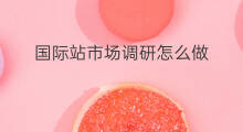 国际站市场调研怎么做 chatgpt市场调研报告