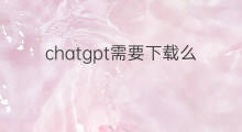 chatgpt需要下载么(chatgpt需要付费么)