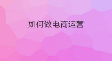 如何做电商运营 如何做跨境电商运营