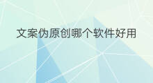 文案伪原创哪个软件好用 伪原创文案软件哪个好用