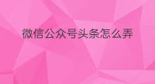 微信公众号头条怎么弄 微信公众号头条推广费用