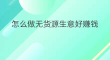 怎么做无货源生意好赚钱 开无货源店怎么做生意赚钱