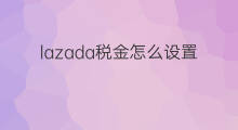 lazada税金怎么设置 lazada要交税金吗