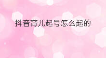 抖音育儿起号怎么起的 抖音育儿起号怎么起