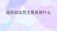 国际站运营主要是做什么 国际站每日运营做什么