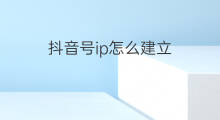 抖音号ip怎么建立 怎么建立抖音