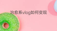 治愈系vlog如何变现 治愈系短片怎么变现