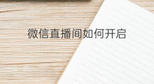 微信直播间如何开启 微信直播间如何开启连线