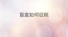 盲盒如何征税 如何判断盲盒