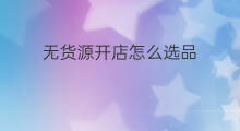无货源开店怎么选品 无货源怎么快速选品