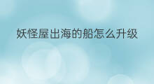 妖怪屋出海的船怎么升级 妖怪屋出海怎么回来