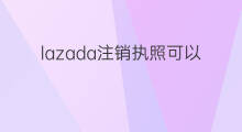 lazada注销执照可以么 lazada账号可以注销嘛