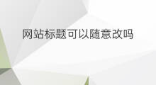 网站标题可以随意改吗 网站标题可以随意修改吗