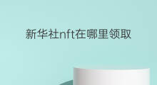 新华社nft在哪里领取 新华社如何免费领取nft