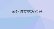 国外独立站怎么开 国外怎么建立独立站