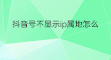 抖音号不显示ip属地怎么办 公众号不显示ip属地怎么办