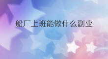 船厂上班能做什么副业 船厂上班可以干什么副业