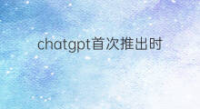 chatgpt首次推出时间 chatgpt推出时间