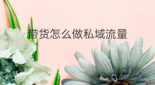 带货怎么做私域流量 怎么用私域流量带货