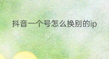 抖音一个号怎么换别的ip 抖音怎样换另一个抖音号