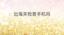出海关检查手机吗 丹参可以出海关吗