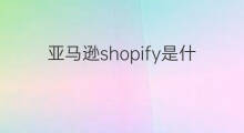 亚马逊shopify是什么 亚马逊对比shopify