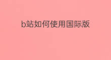 b站如何使用国际版 如何使用b站国际版