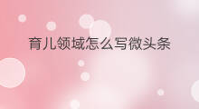育儿领域怎么写微头条 育儿微头条怎么选择学校