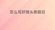 怎么写好微头条题目 怎么写好微头条的题目