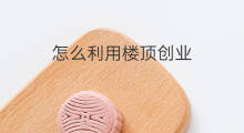 怎么利用楼顶创业 如何利用自家楼顶赚钱
