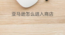 亚马逊怎么进入商店 亚马逊应用商店怎么