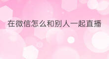 在微信怎么和别人一起直播 微信和抖音怎么在一起直播