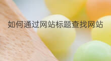 如何通过网站标题查找网站 如何通过网站标题查询网址
