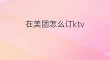 在美团怎么订ktv 美团怎么订ktv