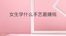 女生学什么手艺最赚钱 学什么手艺最赚钱