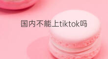 国内不能上tiktok吗 国内tiktok如何