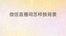 微信直播间怎样换背景 微信直播间怎样换背景墙
