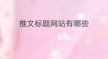 推文标题网站有哪些 推文标题网站有哪些内容