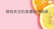 微信关注的直播如何删除 微信关注的直播怎样删除