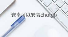 安卓可以安装chatgpt吗 安卓如何安装chatgpt