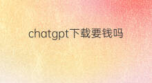 chatgpt下载要钱吗 chatgpt要钱吗
