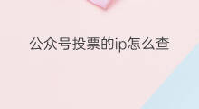 公众号投票的ip怎么查 微信公众号投票怎么查ip