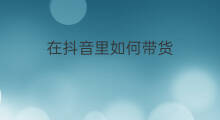 在抖音里如何带货 抖音里什么叫带货