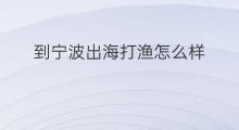 到宁波出海打渔怎么样 宁波出海打渔时间多久