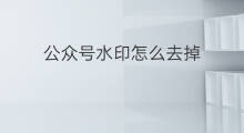 公众号水印怎么去掉 微信公众号水印如何取消