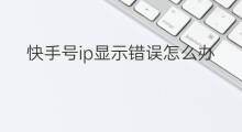 快手号ip显示错误怎么办 公众号ip属地显示错误怎么办